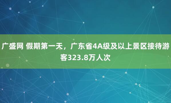 广盛网 假期第一天，广东省4A级及以上景区接待游客323.8万人次