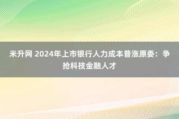 米升网 2024年上市银行人力成本普涨原委：争抢科技金融人才
