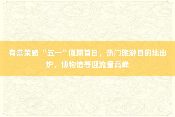 有富策略 “五一”假期首日，热门旅游目的地出炉，博物馆等迎流量高峰