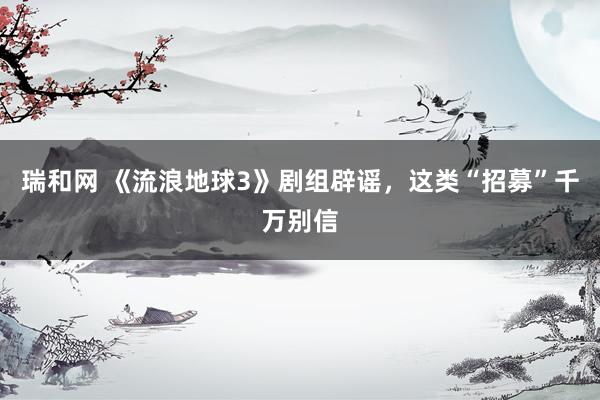 瑞和网 《流浪地球3》剧组辟谣，这类“招募”千万别信