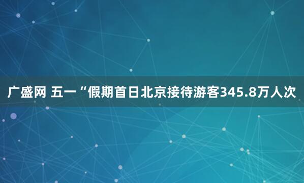 广盛网 五一“假期首日北京接待游客345.8万人次