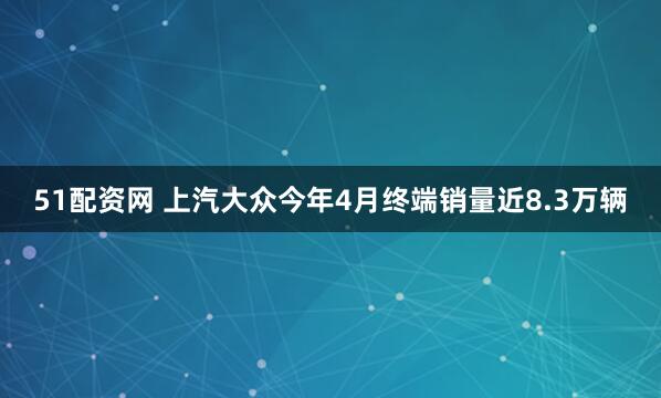 51配资网 上汽大众今年4月终端销量近8.3万辆