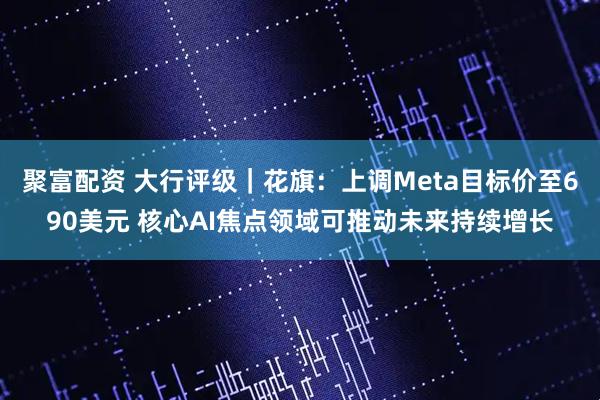 聚富配资 大行评级｜花旗：上调Meta目标价至690美元 核心AI焦点领域可推动未来持续增长