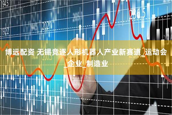 博远配资 无锡竞逐人形机器人产业新赛道_运动会_企业_制造业