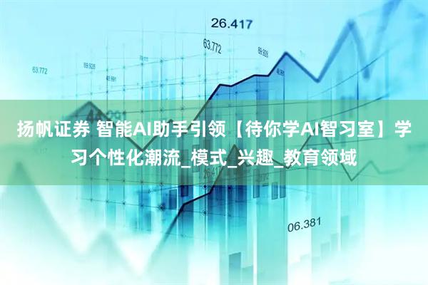 扬帆证券 智能AI助手引领【待你学AI智习室】学习个性化潮流_模式_兴趣_教育领域