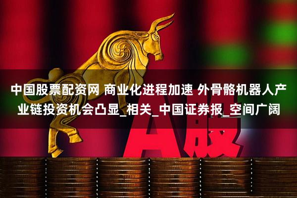 中国股票配资网 商业化进程加速 外骨骼机器人产业链投资机会凸显_相关_中国证券报_空间广阔
