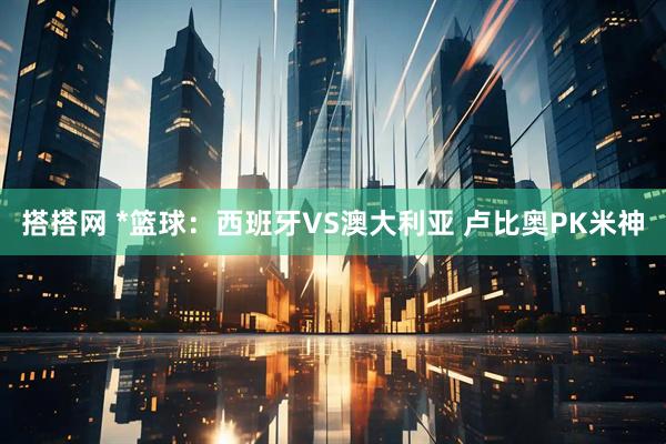 搭搭网 *篮球：西班牙VS澳大利亚 卢比奥PK米神