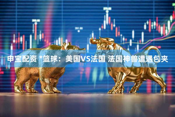 申宝配资 *篮球：美国VS法国 法国神兽遭遇包夹