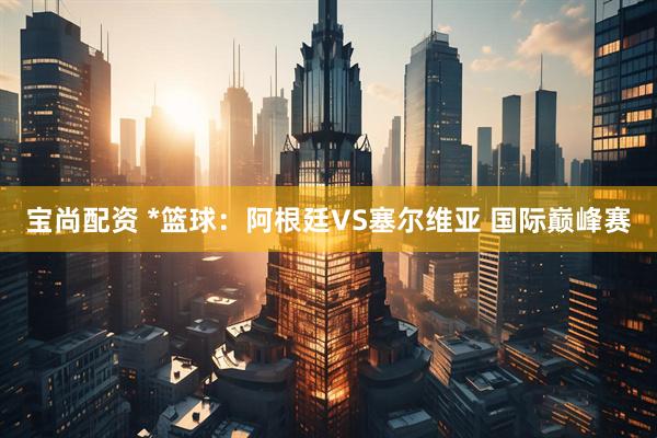 宝尚配资 *篮球:阿根廷VS塞尔维亚 国际巅峰赛