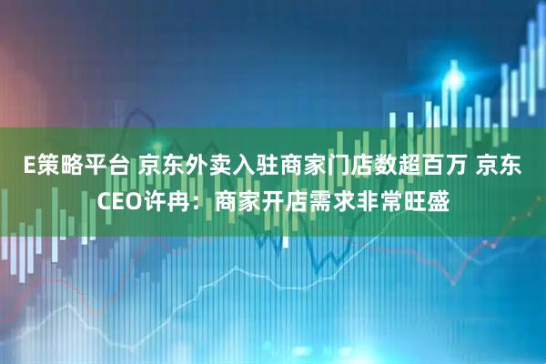 E策略平台 京东外卖入驻商家门店数超百万 京东CEO许冉：商家开店需求非常旺盛