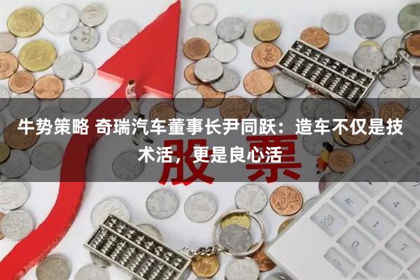 牛势策略 奇瑞汽车董事长尹同跃：造车不仅是技术活，更是良心活
