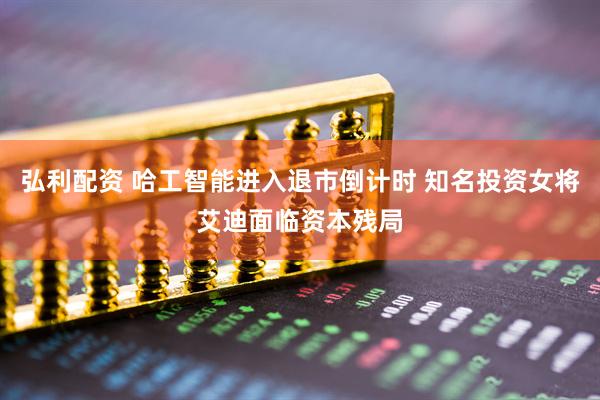 弘利配资 哈工智能进入退市倒计时 知名投资女将艾迪面临资本残局