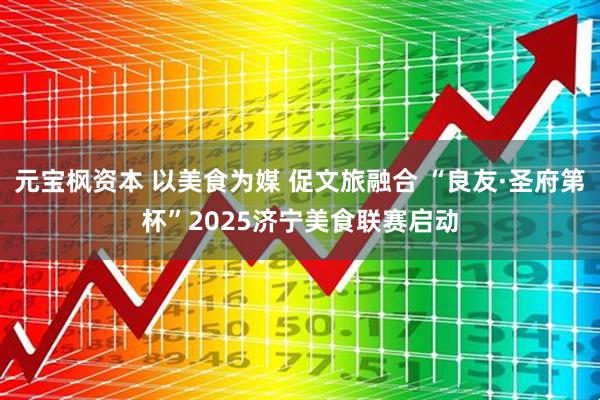 元宝枫资本 以美食为媒 促文旅融合 “良友·圣府第杯”2025济宁美食联赛启动