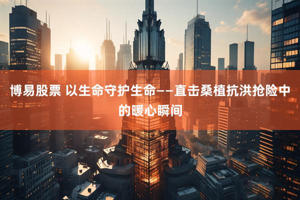 博易股票 以生命守护生命——直击桑植抗洪抢险中的暖心瞬间