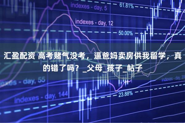 汇盈配资 高考赌气没考，逼爸妈卖房供我留学，真的错了吗？_父母_孩子_帖子