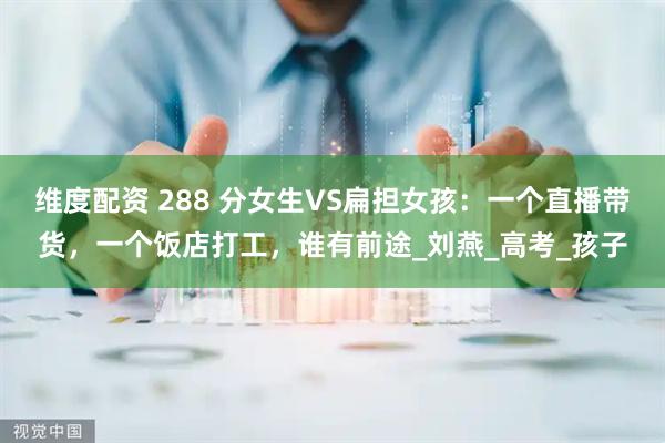 维度配资 288 分女生VS扁担女孩：一个直播带货，一个饭店打工，谁有前途_刘燕_高考_孩子