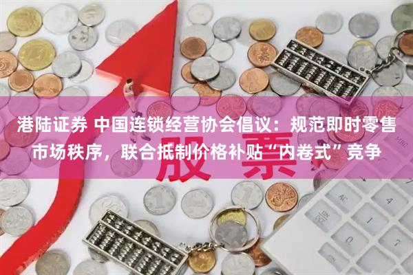 港陆证券 中国连锁经营协会倡议：规范即时零售市场秩序，联合抵制价格补贴“内卷式”竞争