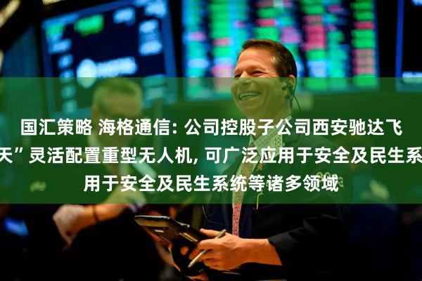 国汇策略 海格通信: 公司控股子公司西安驰达飞机承制的“九天”灵活配置重型无人机, 可广泛应用于安全及民生系统等诸多领域