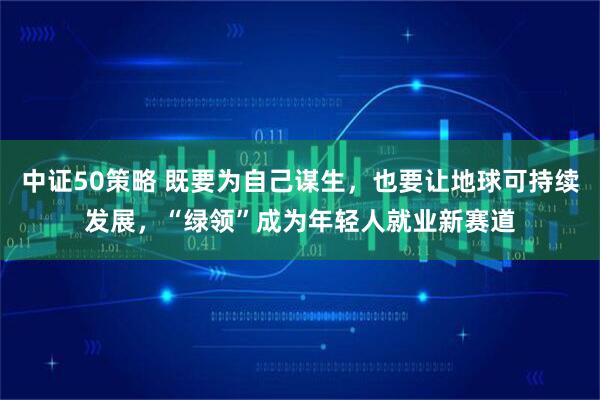 中证50策略 既要为自己谋生，也要让地球可持续发展，“绿领”成为年轻人就业新赛道