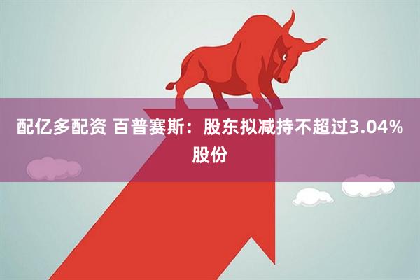 配亿多配资 百普赛斯：股东拟减持不超过3.04%股份