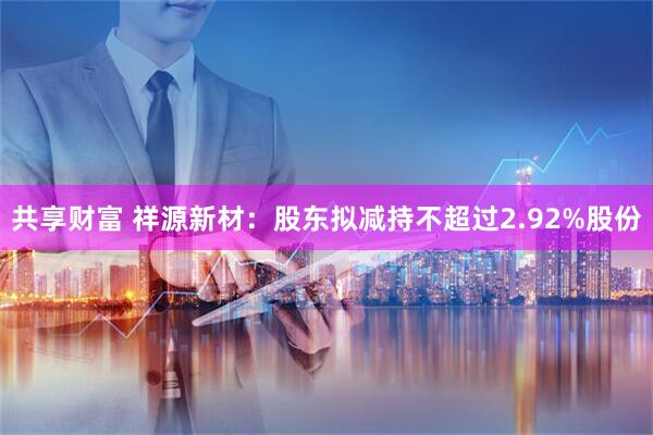 共享财富 祥源新材：股东拟减持不超过2.92%股份