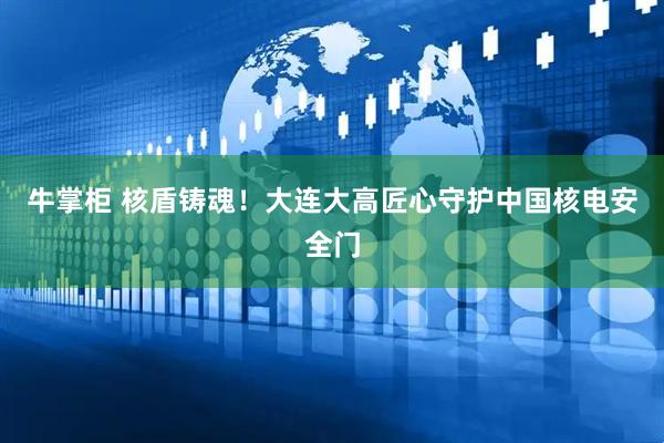 牛掌柜 核盾铸魂！大连大高匠心守护中国核电安全门