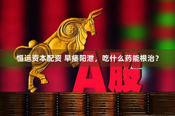 恒运资本配资 早痿阳泄，吃什么药能根治？