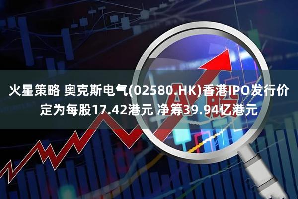 火星策略 奥克斯电气(02580.HK)香港IPO发行价定为每股17.42港元 净筹39.94亿港元