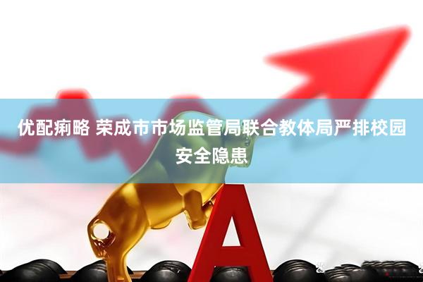 优配痢略 荣成市市场监管局联合教体局严排校园安全隐患