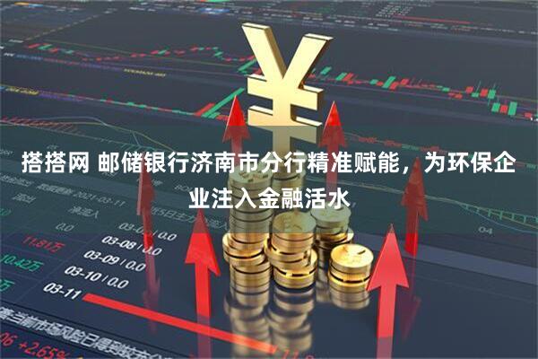 搭搭网 邮储银行济南市分行精准赋能，为环保企业注入金融活水