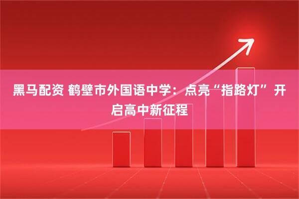 黑马配资 鹤壁市外国语中学：点亮“指路灯” 开启高中新征程