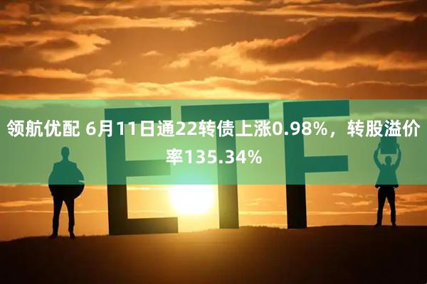 领航优配 6月11日通22转债上涨0.98%，转股溢价率135.34%