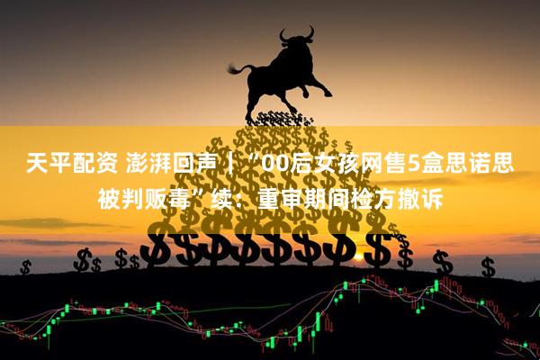 天平配资 澎湃回声｜“00后女孩网售5盒思诺思被判贩毒”续：重审期间检方撤诉