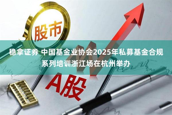 稳拿证券 中国基金业协会2025年私募基金合规系列培训浙江场在杭州举办
