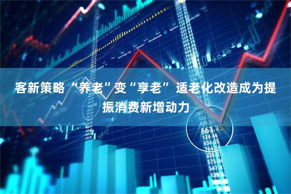 客新策略 “养老”变“享老” 适老化改造成为提振消费新增动力